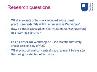 Research questions
• What elements of fun do a group of educational
practitioners identify within a Consensus Workshop?
• How do these participants see these elements translating
to a learning scenario?
• Can a Consensus Workshop be used to collaboratively
create a taxonomy of fun?
• What practical and conceptual issues present barriers to
this being conducted effectively?
 