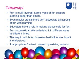 Takeaways
• Fun is multi-layered. Some types of fun support
learning better than others.
• Even playful practitioners don’t associate all aspects
of fun with learning.
• Educators have a role in making places safe for fun.
• Fun is contextual. We undertand it in different ways
at different times.
• The way in which fun is researched influences how it
is understood.
• ‘Inappropriate’ fun isn’t covered by existing research.
 