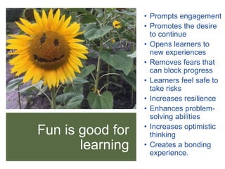 Fun is good for
learning
• Prompts learners to
engage
• Promotes the desire
to continue
• Opens learners to
new experiences
• Removes fears that
can block progress
• Learners feel safe to
take risks
• Increases emotional
and physical resilience
• Enhances problem-
solving abilities
• Increases optimistic
thinking
• Creates a bonding
experience.
• Prompts engagement
• Promotes the desire
to continue
• Opens learners to
new experiences
• Removes fears that
can block progress
• Learners feel safe to
take risks
• Increases resilience
• Enhances problem-
solving abilities
• Increases optimistic
thinking
• Creates a bonding
experience.
 