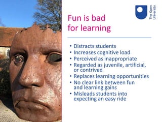 Fun is bad
for learning
• Distracts students
• Increases cognitive load
• Perceived as inappropriate
• Regarded as juvenile, artificial,
or contrived
• Replaces learning opportunities
• No clear link between fun
and learning gains
• Misleads students into
expecting an easy ride
 