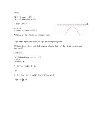 Então:

* f(x) = 0 para x = -1/3
* f(x) > 0 para todo x -1/3

c) f(x) = -2x² +3x – 4

a = -2 < 0
   = (3)² - 4 (-2) (-4) = -23 < 0

Portanto,     < 0 e a função não tem zeros reais.


Logo, f(x) < 0 para todo x real, ou seja, f(x) é sempre negativa.

2º) Quais são os valores reais de k para que a função f(x) = x² - 2x + k seja positiva para
todo x real?

Condições:

* a > 0 (já satisfeita, pois a = 1 > 0)
* <0
Cálculo de :

  = (-2)² - 4 (1) (k) = 4 – 4k

Daí:

4 – 4k < 0      -4k < -4    4k > 4        k >4/4   k>1

Logo, k      │k > 1.
 