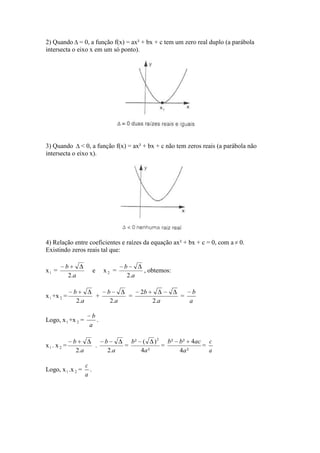 2) Quando = 0, a função f(x) = ax² + bx + c tem um zero real duplo (a parábola
intersecta o eixo x em um só ponto).




3) Quando < 0, a função f(x) = ax² + bx + c não tem zeros reais (a parábola não
intersecta o eixo x).




4) Relação entre coeficientes e raízes da equação ax² + bx + c = 0, com a 0.
Existindo zeros reais tal que:

         b                                b
x1 =                      e       x2 =             , obtemos:
          2.a                              2.a

             b                     b              2b                 b
x 1 +x 2 =                    +               =                 =
              2.a                   2.a                2.a          a

                       b
Logo, x 1 +x 2 =         .
                      a

             b                    b           b² ( ) 2 b²       b² 4ac c
x1. x 2 =                     .           =           =               =
              2.a                  2.a           4a ²           4a ²    a

                    c
Logo, x 1 .x 2 =      .
                    a
 