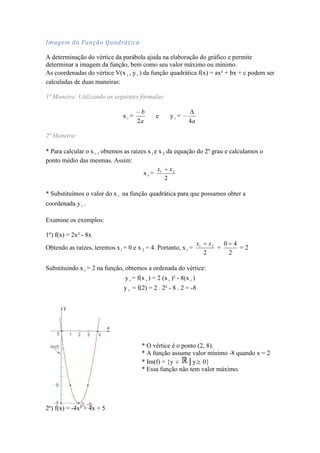 Imagem da Função Quadrática

A determinação do vértice da parábola ajuda na elaboração do gráfico e permite
determinar a imagem da função, bem como seu valor máximo ou mínimo.
As coordenadas do vértice V(x v , y v ) da função quadrática f(x) = ax² + bx + c podem ser
calculadas de duas maneiras:

1ª Maneira: Utilizando as seguintes fórmulas:

                                       b
                               xv=             e      yv =
                                      2a                       4a

2ª Maneira:

* Para calcular o x v , obtemos as raízes x 1 e x 2 da equação do 2º grau e calculamos o
ponto médio das mesmas. Assim:
                                               x     x2
                                        xv= 1
                                                   2

* Substituímos o valor do x v na função quadrática para que possamos obter a
coordenada y v .

Examine os exemplos:

1º) f(x) = 2x² - 8x
                                                                      x1       x2       0 4
Obtendo as raízes, teremos x 1 = 0 e x 2 = 4. Portanto, x v =                       =       =2
                                                                           2             2

Substituindo x v = 2 na função, obtemos a ordenada do vértice:
                                y v = f(x v ) = 2 (x v )² - 8(x v )
                                y v = f(2) = 2 . 2² - 8 . 2 = -8




                                        * O vértice é o ponto (2, 8).
                                        * A função assume valor mínimo -8 quando x = 2
                                        * Im(f) = {y      │y 0}
                                        * Essa função não tem valor máximo.




2º) f(x) = -4x² + 4x + 5
 
