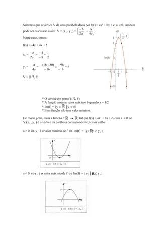 Sabemos que o vértice V de uma parábola dada por f(x) = ax² + bx + c, a         0, também
                                              b
pode ser calculado assim: V = (x v , y v ) =    ,    .
                                             2a   4a
Neste caso, temos:

f(x) = -4x + 4x + 5

       b        4 1
xv=      =       =
      2a        8 2

                (16 80)       96
yv=         =                    =6
       4a          16         16

V = (1/2, 6)




                * O vértice é o ponto (1/2, 6).
                * A função assume valor máximo 6 quando x = 1/2
                * Im(f) = {y      │y 6}
                * Essa função não tem valor mínimo.

De modo geral, dada a função f:                tal que f(x) = ax² + bx + c, com a   0, se
V (x v , y v ) é o vértice da parábola correspondente, temos então:

a>0       y v é o valor mínimo de f      Im(f) = {y │y       yv }




a<0      y v é o valor máximo de f       Im(f) = {y │y      yv }
 