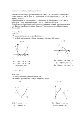 Estudo do sinal da função quadrática

Estudar o sinal da função quadrática f(x) = ax² + bx + c, a 0, significa determinar os
valores reais de x para os quais f(x) se anula (f(x) = 0), f(x) é positiva (f(x) > 0) e f(x) é
negativa (f(x) < 0).
O estudo do sinal da função quadrática vai depender do discriminante = b² - 4ac da
equação do 2º grau correspondente ax² + bx + c = 0 e do coeficiente a.
Dependendo do discriminante, podem ocorrer três casos e, em cada caso, de acordo com
o coeficiente a, podem ocorrer duas situações. Portanto, temos um total de seis casos.
Acompanhe:

1º Caso: > 0
Neste caso:
* A função admite dois zeros reais distintos, x 1 e x 2 ;
* A parábola que representa a função intersecta o eixo x em dois pontos.

              a>0                                                               a<0




                                                                   f(x) = 0 para x = x 1 ou x = x 2
 f(x) = 0 para x = x 1 ou x = x 2
 f(x) > 0 para x < x 1 ou x > x 2                                     f(x) > 0 para x 1 < x < x 2
    f(x) < 0 para x 2 < x < x 1                                    f(x) < 0 para x < x 1 ou x > x 2


2º Caso:      =0

Neste caso:
* A função admite um zero real duplo x 1 = x 2
* A parábola que representa a função tangencia o eixo x.
         a>0                                                             a<0




f(x) = 0 para x = x 1 = x 2                                     f(x) = 0 para x = x 1 = x 2
  f(x) > 0 para x x 1                                             f(x) < 0 para x x 1
 