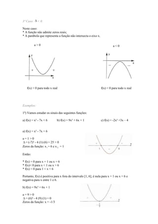 3º Caso:    <0

Neste caso:
* A função não admite zeros reais;
* A parábola que representa a função não intersecta o eixo x.

           a>0                                                            a<0




   f(x) > 0 para todo x real                                    f(x) < 0 para todo x real




Exemplos:

1º) Vamos estudar os sinais das seguintes funções:

a) f(x) = x² - 7x + 6       b) f(x) = 9x² + 6x + 1              c) f(x) = -2x² +3x – 4


a) f(x) = x² - 7x + 6

a=1>0
  = (-7)² - 4 (1) (6) = 25 > 0
Zeros da função: x 1 = 6 e x 2 = 1

Então:

* f(x) = 0 para x = 1 ou x = 6
* f(x)< 0 para x < 1 ou x > 6
* f(x) < 0 para 1 < x < 6

Portanto, f(x) é positiva para x fora do intervalo [1, 6], é nula para x = 1 ou x = 6 e
negativa para x entre 1 e 6.

b) f(x) = 9x² + 6x + 1

a=9>0
  = (6)² - 4 (9) (1) = 0
Zeros da função: x = -1/3
 