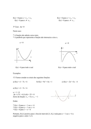 f(x) = 0 para x = x 1 = x 2
f(x) > 0 para x ≠ x 1

f(x) = 0 para x = x 1 = x 2
f(x) < 0 para x ≠ x 1

3º Caso: ∆ < 0
Neste caso:
* A função não admite zeros reais;
* A parábola que representa a função não intersecta o eixo x.
a>0

a<0

f(x) > 0 para todo x real

f(x) < 0 para todo x real

Exemplos:
1º) Vamos estudar os sinais das seguintes funções:
a) f(x) = x² - 7x + 6

b) f(x) = 9x² + 6x + 1

c) f(x) = -2x² +3x – 4

a) f(x) = x² - 7x + 6
a=1>0
∆ = (-7)² - 4 (1) (6) = 25 > 0
Zeros da função: x 1 = 6 e x 2 = 1
Então:
* f(x) = 0 para x = 1 ou x = 6
* f(x) < 0 para x < 1 ou x > 6
* f(x) < 0 para 1 < x < 6
Portanto, f(x) é positiva para x fora do intervalo [1, 6], é nula para x = 1 ou x = 6 e
negativa para x entre 1 e 6.

 