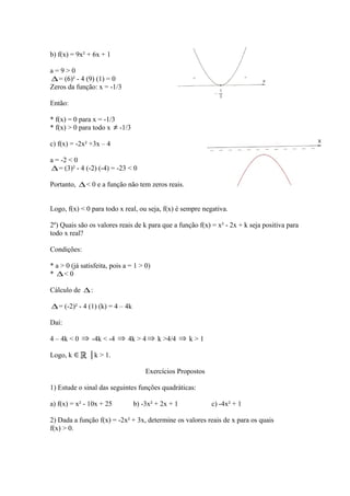 b) f(x) = 9x² + 6x + 1
a=9>0
∆ = (6)² - 4 (9) (1) = 0
Zeros da função: x = -1/3
Então:
* f(x) = 0 para x = -1/3
* f(x) > 0 para todo x ≠ -1/3
c) f(x) = -2x² +3x – 4
a = -2 < 0
∆ = (3)² - 4 (-2) (-4) = -23 < 0
Portanto, ∆ < 0 e a função não tem zeros reais.
Logo, f(x) < 0 para todo x real, ou seja, f(x) é sempre negativa.
2º) Quais são os valores reais de k para que a função f(x) = x² - 2x + k seja positiva para
todo x real?
Condições:
* a > 0 (já satisfeita, pois a = 1 > 0)
* ∆< 0
Cálculo de ∆ :

∆ = (-2)² - 4 (1) (k) = 4 – 4k
Daí:
4 – 4k < 0 ⇒ -4k < -4 ⇒ 4k > 4 ⇒ k >4/4 ⇒ k > 1
Logo, k ∈

│k > 1.
Exercícios Propostos

1) Estude o sinal das seguintes funções quadráticas:
a) f(x) = x² - 10x + 25

b) -3x² + 2x + 1

c) -4x² + 1

2) Dada a função f(x) = -2x² + 3x, determine os valores reais de x para os quais
f(x) > 0.

 