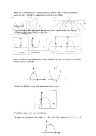 Além disso, quanto maior o valor absoluto de a, menor será a abertura da parábola
(parábola mais “fechada”), independentemente da concavidade.

Parâmetro b:
Um ponto ao percorrer a parábola, da esquerda para a direita, ao cruzar o eixo das
ordenadas poderá estar subindo ou descendo.

Se b = 0 o vértice a parábola cruza o eixo y no vértice V, isto é, o vértice V da parábola
está no eixo das ordenadas.

Parâmetro c: Indica o ponto onde a parábola cruza o eixo y.

A parábola cruza o eixo y no ponto (0, c).
Exemplo: Na função quadrática f(x) = ax² + bx + c da figura abaixo, a < 0, b > 0, c > 0.

 