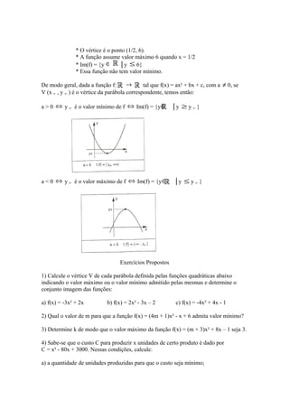 * O vértice é o ponto (1/2, 6).
* A função assume valor máximo 6 quando x = 1/2
* Im(f) = {y ∈
│y ≤ 6}
* Essa função não tem valor mínimo.

→
De modo geral, dada a função f:
tal que f(x) = ax² + bx + c, com a
V (x v , y v ) é o vértice da parábola correspondente, temos então:
a > 0 ⇔ y v é o valor mínimo de f ⇔ Im(f) = {y ∈

a < 0 ⇔ y v é o valor máximo de f ⇔ Im(f) = {y ∈

≠ 0, se

│y ≥ y v }

│y ≤ y v }

Exercícios Propostos
1) Calcule o vértice V de cada parábola definida pelas funções quadráticas abaixo
indicando o valor máximo ou o valor mínimo admitido pelas mesmas e determine o
conjunto imagem das funções:
a) f(x) = -3x² + 2x

b) f(x) = 2x² - 3x – 2

c) f(x) = -4x² + 4x - 1

2) Qual o valor de m para que a função f(x) = (4m + 1)x² - x + 6 admita valor mínimo?
3) Determine k de modo que o valor máximo da função f(x) = (m + 3)x² + 8x – 1 seja 3.
4) Sabe-se que o custo C para produzir x unidades de certo produto é dado por
C = x² - 80x + 3000. Nessas condições, calcule:
a) a quantidade de unidades produzidas para que o custo seja mínimo;

 