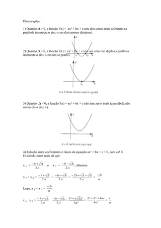 Observações:
1) Quando ∆ > 0, a função f(x) = ax² + bx + c tem dois zeros reais diferentes (a
parábola intersecta o eixo x em dois pontos distintos).

2) Quando ∆ = 0, a função f(x) = ax² + bx + c tem um zero real duplo (a parábola
intersecta o eixo x em um só ponto).

3) Quando ∆ < 0, a função f(x) = ax² + bx + c não tem zeros reais (a parábola não
intersecta o eixo x).

4) Relação entre coeficientes e raízes da equação ax² + bx + c = 0, com a ≠ 0.
Existindo zeros reais tal que:
x1 =

−b + ∆
2.a

x1+ x2 =

x2 =

−b − ∆
, obtemos:
2.a

−b
−b + ∆
−b − ∆
− 2b + ∆ − ∆
+
=
=
a
2.a
2.a
2.a

Logo, x 1 + x 2 =
x1. x2 =

e

−b
.
a

b ² − b ² + 4ac
c
−b + ∆
− b − ∆ b² − ( ∆ ) 2
.
=
=
=
4a ²
a
2.a
2.a
4a ²

 