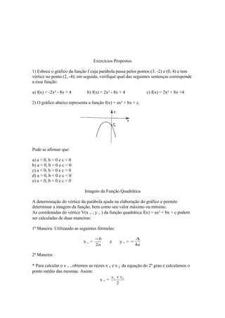 Exercícios Propostos
1) Esboce o gráfico da função f cuja parábola passa pelos pontos (3, -2) e (0, 4) e tem
vértice no ponto (2, -4); em seguida, verifique qual das seguintes sentenças corresponde
a essa função:
a) f(x) = -2x² - 8x + 4

b) f(x) = 2x² - 8x + 4

c) f(x) = 2x² + 8x +4

2) O gráfico abaixo representa a função f(x) = ax² + bx + c.

Pode se afirmar que:
a) a < 0, b > 0 e c < 0
b) a < 0, b = 0 e c < 0
c) a < 0, b > 0 e c > 0
d) a > 0, b < 0 e c < 0
e) a < 0, b < 0 e c < 0
Imagem da Função Quadrática
A determinação do vértice da parábola ajuda na elaboração do gráfico e permite
determinar a imagem da função, bem como seu valor máximo ou mínimo.
As coordenadas do vértice V(x v , y v ) da função quadrática f(x) = ax² + bx + c podem
ser calculadas de duas maneiras:
1ª Maneira: Utilizando as seguintes fórmulas:
xv=

−b
2a

e

yv= −

∆
4a

2ª Maneira:
* Para calcular o x v , obtemos as raízes x 1 e x 2 da equação do 2º grau e calculamos o
ponto médio das mesmas. Assim:
xv=

x1 + x 2
2

 