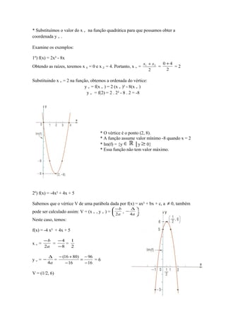 * Substituímos o valor do x v na função quadrática para que possamos obter a
coordenada y v .
Examine os exemplos:
1º) f(x) = 2x² - 8x
Obtendo as raízes, teremos x 1 = 0 e x 2 = 4. Portanto, x v =

0 +4
x1 + x 2
=
=2
2
2

Substituindo x v = 2 na função, obtemos a ordenada do vértice:
y v = f(x v ) = 2 (x v )² - 8(x v )
y v = f(2) = 2 . 2² - 8 . 2 = -8

* O vértice é o ponto (2, 8).
* A função assume valor mínimo -8 quando x = 2
* Im(f) = {y ∈
│y ≥ 0}
* Essa função não tem valor máximo.

2º) f(x) = -4x² + 4x + 5
Sabemos que o vértice V de uma parábola dada por f(x) = ax² + bx + c, a
pode ser calculado assim: V = (x v , y v ) =
Neste caso, temos:
f(x) = -4 x² + 4x + 5
xv=

−b
−4
1
=
=
2a
−8
2

yv= −

− (16 + 80) − 96
∆
=
=
=6
4a
− 16
− 16

V = (1/2, 6)

 −b

 2a

,

∆
−
.
4a 

≠ 0, também

 