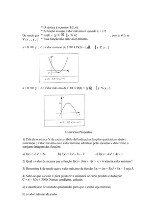 * O vértice é o ponto (1/2, 6).
* A função assume valor máximo 6 quando x = 1/2
→
* Im(f) função
De modo geral, dada a= {y ∈ f: │y ≤ 6} tal que f(x) = ax² + bx + c, com a
* Essa função não tem valor mínimo. temos então:
V (x v , y v ) é o vértice da parábola correspondente,
a > 0 ⇔ y v é o valor mínimo de f ⇔ CD(f) = {y ∈

a < 0 ⇔ y v é o valor máximo de f ⇔ CD(f) = {y ∈

≠ 0, se

│y ≥ y v }

│y ≤ y v }

Exercícios Propostos
1) Calcule o vértice V de cada parábola definida pelas funções quadráticas abaixo
indicando o valor máximo ou o valor mínimo admitido pelas mesmas e determine o
conjunto imagem das funções:
a) f(x) = -3x² + 2x

b) f(x) = 2x² - 3x – 2

c) f(x) = -4x² + 4x - 1

2) Qual o valor de m para que a função f(x) = (4m + 1)x² - x + 6 admita valor mínimo?
3) Determine k de modo que o valor máximo da função f(x) = (m + 3)x² + 8x – 1 seja 3.
4) Sabe-se que o custo C para produzir x unidades de certo produto é dado por
C = x² - 80x + 3000. Nessas condições, calcule:
a) a quantidade de unidades produzidas para que o custo seja mínimo;
b) o valor mínimo do custo.

 