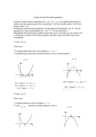 Estudo do sinal da função quadrática
Estudar o sinal da função quadrática f(x) = ax² + bx + c, a ≠ 0, significa determinar os
valores reais de x para os quais f(x) se anula (f(x) = 0), f(x) é positiva (f(x) > 0) e f(x) é
negativa (f(x) < 0).
O estudo do sinal da função quadrática vai depender do discriminante ∆ = b² - 4ac da
equação do 2º grau correspondente ax² + bx + c = 0 e do coeficiente a.
Dependendo do discriminante, podem ocorrer três casos e, em cada caso, de acordo com
o coeficiente a, podem ocorrer duas situações. Portanto, temos um total de seis casos.
Acompanhe:
1º Caso: ∆ > 0
Neste caso:
* A função admite dois zeros reais distintos, x 1 e x 2 ;
* A parábola que representa a função intersecta o eixo x em dois pontos.
a<0

a>0

f(x) = 0 para x = x ou x = x
f(x) > 0 para x < x ou x > x
f(x) < 0 para x < x < x

f(x) = 0 para x = x 1 ou x = x
2

f(x) > 0 para x 1 < x < x 2
f(x) < 0 para x < x 1 ou x > x

2º Caso: ∆ = 0
Neste caso:
* A função admite um zero real duplo x 1 = x 2
* A parábola que representa a função tangencia o eixo x.
a>0

a<0

 