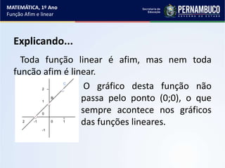 Explicando...
Toda função linear é afim, mas nem toda
função afim é linear.
O gráfico desta função não
passa pelo ponto (0;0), o que
sempre acontece nos gráficos
das funções lineares.
MATEMÁTICA, 1º Ano
Função Afim e linear
2
1
0
-1
B
C
2 -1 0 1
 