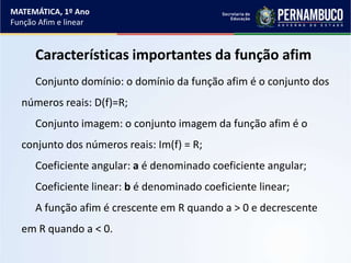 Características importantes da função afim
Conjunto domínio: o domínio da função afim é o conjunto dos
números reais: D(f)=R;
Conjunto imagem: o conjunto imagem da função afim é o
conjunto dos números reais: Im(f) = R;
Coeficiente angular: a é denominado coeficiente angular;
Coeficiente linear: b é denominado coeficiente linear;
A função afim é crescente em R quando a > 0 e decrescente
em R quando a < 0.
MATEMÁTICA, 1º Ano
Função Afim e linear
 