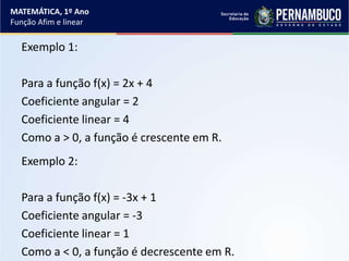 Exemplo 1:
Para a função f(x) = 2x + 4
Coeficiente angular = 2
Coeficiente linear = 4
Como a > 0, a função é crescente em R.
Exemplo 2:
Para a função f(x) = -3x + 1
Coeficiente angular = -3
Coeficiente linear = 1
Como a < 0, a função é decrescente em R.
MATEMÁTICA, 1º Ano
Função Afim e linear
 