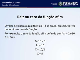 Raiz ou zero da função afim
O valor de x para o qual f(x)= ax + b se anula, ou seja, f(x)= 0
denomina o zero da função.
Por exemplo, o zero da função afim definida por f(x) = 2x-10
é 5, pois:
2x-10 = 0
2x = 10
X = 10/2
X = 5
MATEMÁTICA, 1º Ano
Função Afim e linear
 