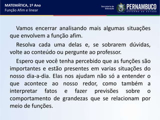 Vamos encerrar analisando mais algumas situações
que envolvem a função afim.
Resolva cada uma delas e, se sobrarem dúvidas,
volte ao conteúdo ou pergunte ao professor.
Espero que você tenha percebido que as funções são
importantes e estão presentes em varias situações do
nosso dia-a-dia. Elas nos ajudam não só a entender o
que acontece ao nosso redor, como também a
interpretar fatos e fazer previsões sobre o
comportamento de grandezas que se relacionam por
meio de funções.
MATEMÁTICA, 1º Ano
Função Afim e linear
 