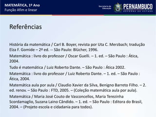 Referências
História da matemática / Carl B. Boyer, revista por Uta C. Merzbach; tradução
Elza F. Gomide – 2ª ed. -- São Paulo: Blücher, 1996.
Matemática : livro do professor / Oscar Guelli. – 1. ed. – São Paulo : Ática,
2004.
Tudo é matemática / Luiz Roberto Dante. – São Paulo : Ática 2002.
Matemática : livro do professor / Luiz Roberto Dante. – 1. ed. – São Paulo :
Ática, 2004.
Matemática aula por aula / Claudio Xavier da Silva, Benigno Barreto Filho. – 2.
ed. renov. – São Paulo : FTD, 2005. – (Coleção matemática aula por aula).
Matemática / Maria José Couto de Vasconcellos, Maria Terezinha
Scordamaglio, Suzana Laino Cândido. – 1. ed. – São Paulo : Editora do Brasil,
2004. – (Projeto escola e cidadania para todos).
MATEMÁTICA, 1º Ano
Função Afim e linear
 