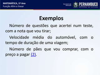Exemplos
Número de questões que acertei num teste,
com a nota que vou tirar;
Velocidade média do automóvel, com o
tempo de duração de uma viagem;
Número de pães que vou comprar, com o
preço a pagar (2).
MATEMÁTICA, 1º Ano
Função Afim e linear
 