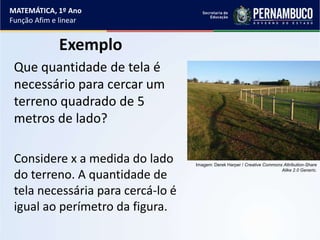 Exemplo
Que quantidade de tela é
necessário para cercar um
terreno quadrado de 5
metros de lado?
Considere x a medida do lado
do terreno. A quantidade de
tela necessária para cercá-lo é
igual ao perímetro da figura.
MATEMÁTICA, 1º Ano
Função Afim e linear
Imagem: Derek Harper / Creative Commons Attribution-Share
Alike 2.0 Generic.
 