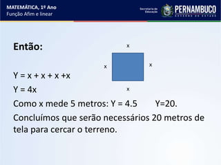 Então:
Y = x + x + x +x
Y = 4x
Como x mede 5 metros: Y = 4.5 Y=20.
Concluímos que serão necessários 20 metros de
tela para cercar o terreno.
xx
x
x
MATEMÁTICA, 1º Ano
Função Afim e linear
 