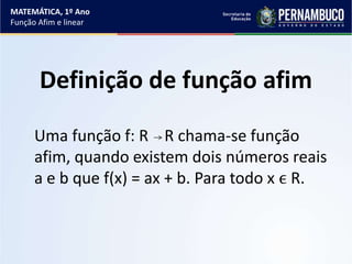 Definição de função afim
Uma função f: R R chama-se função
afim, quando existem dois números reais
a e b que f(x) = ax + b. Para todo x ϵ R.
MATEMÁTICA, 1º Ano
Função Afim e linear
 