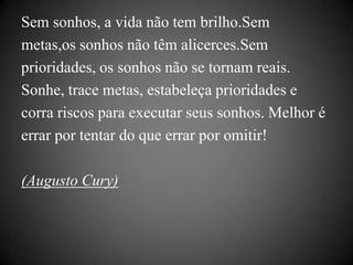 Sem sonhos, a vida não tem brilho.Sem
metas,os sonhos não têm alicerces.Sem
prioridades, os sonhos não se tornam reais.
Sonhe, trace metas, estabeleça prioridades e
corra riscos para executar seus sonhos. Melhor é
errar por tentar do que errar por omitir!

(Augusto Cury)
 