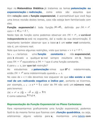 Aqui no Matemática Didática já tratamos os temas potenciação ou 
exponenciação e radiciação, como estes são assuntos que 
têm relação com a função exponencial, é aconselhável que você faça 
uma breve revisão destes temas, caso não esteja bem familiarizado com 
eles. 
Função exponencial é toda função , definida por 
com e . 
Neste tipo de função como podemos observar em , a variável 
independente x está no expoente, daí a razão da sua denominação. É 
importante também observar que a base a é um valor real constante, 
isto é, um número real. 
Note que temos algumas restrições, visto que temos e . 
Se teríamos uma função constante e não exponencial, 
pois 1 elevado a qualquer x real sempre resultaria em 1. Neste 
caso equivaleria a que é uma função constante. 
E para , por que tal restrição? 
Ao estudarmos a potenciação vimos que 00 é indeterminado, 
então seria indeterminado quando . 
No caso de não devemos nos esquecer de que não existe a raiz 
real de um radicando negativo e índice par, portanto se tivermos, 
por exemplo, e o valor de não será um número real, 
pois teremos: 
E como sabemos . 
Representação da Função Exponencial no Plano Cartesiano 
Para representarmos graficamente uma função exponencial, podemos 
fazê-lo da mesma forma que fizemos com afunção quadrática, ou seja, 
arbitrarmos alguns valores para x, montarmos uma tabela com 
 