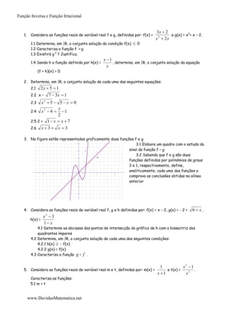 Função Inversa e Função Irracional


                                                                                    3x  2
   1.    Considera as funções reais de variável real f e g, definidas por: f(x) =          e g(x) = x2+ x – 2.
                                                                                    x  2x
                                                                                     2

         1.1 Determina, em |R, o conjunto solução da condição f(x)     0
         1.2 Caracteriza a função f  g
         1.3 Existirá g-1 ? Justifica.
                                                      x 1
         1.4 Sendo h a função definida por h(x) =          , determina, em |R, o conjunto solução da equação
                                                        x
               (f + h)(x) = 0

   2. Determina, em |R, o conjunto solução de cada uma das seguintes equações:
         2.1    2x  5  1
         2.2 x –            7  3x  1
         2.3   x2  5  5  x  0
                        x
         2.4 x  4   1
                2

                        2
         2.5 2 + 1  x  x  7
         2.6 x  3  x  3

   3. Na figura estão representadas graficamente duas funções f e g.
                                         8
                                                               3.1 Elabora um quadro com o estudo do
                                         6    f
                                                           sinal da função f – g
                                          g
                                                               3.2 Sabendo que f e g são duas
                                                           funções definidas por polinómios de graus
                                         4




                                         2
                                                           3 e 1, respectivamente, define,
                                                           analiticamente, cada uma das funções e
                                                           comprova as conclusões obtidas na alínea
                  -10             -5              5         10




                                                           anterior
                                         -2




                                         -4




                                         -6




                                         -8




   4. Considera as funções reais de variável real f, g e h definidas por: f(x) = x – 2, g(x) = - 2 +    6 x ,
                   x 3 2
         h(x) =
                   1 x
             4.1 Determina as abcissas dos pontos de intersecção do gráfico de h com a bissectriz dos
             quadrantes ímpares
         4.2 Determina, em |R, o conjunto solução de cada uma das seguintes condições:
             4.2.1 h(x)  - f(x)
             4.2.2 g(x) = f(x)
         4.3 Caracteriza a função g  f .


                                                                                      1           x2 1
   5. Considera as funções reais de variável real m e t, definidas por: m(x) =           e t(x) =       .
                                                                                    x 1           x3
         Caracteriza as funções:
         5.1 m + t


        www.DuvidasMatematica.net
 