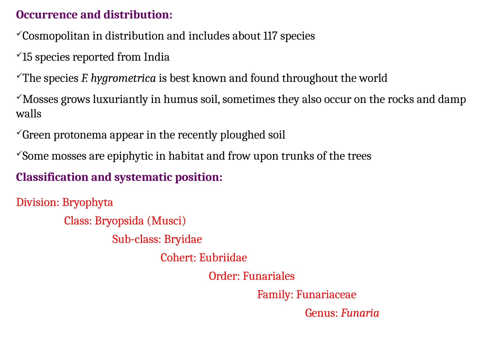 Occurrence and distribution:
Cosmopolitan in distribution and includes about 117 species
15 species reported from India
The species F. hygrometrica is best known and found throughout the world
Mosses grows luxuriantly in humus soil, sometimes they also occur on the rocks and damp
walls
Green protonema appear in the recently ploughed soil
Some mosses are epiphytic in habitat and frow upon trunks of the trees
Classification and systematic position:
Division: Bryophyta
Class: Bryopsida (Musci)
Sub-class: Bryidae
Cohert: Eubriidae
Order: Funariales
Family: Funariaceae
Genus: Funaria
 