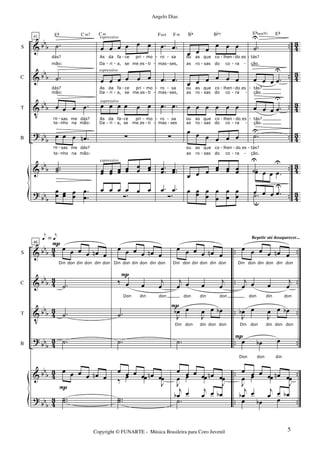 &
&
V
?
&
?
bb
b
bbb
bbb
bbb
bbb
bbb
..
..
..
..
..
..
4
3
43
43
43
43
43
S
C
T
B
41
.˙
dás?
mão:
.˙
mão:
dás?
œ œ œ .œ
te
ro sas
nho
me
na
dás?
mão:
œ œ œ .œn
te
ro
nho
sas
na
me
mão:
dás?
..˙˙
Eb
œœ œœ œœ
.
.
œ
œ
C m7
œ œ œ œ œ œ
As
Da
da
ri
fa
a,
ce
se
pri
meIes
mo
ti
œ œ œ œ œ œ
As
Da
da
ri
fa
a,
ce
se
pri
meIes
mo
ti
œ œ œ œ œ œ
As
Da
da
ri
fa
a,
ce
se
pri
meIes
mo
ti
∑
œœ œœ œœ œœ œœ œœ
C m
Ó.
œ œ œ œ œ œ
espressivo
espressivo
espressivo
espressivo
.œ .œ
ro
mas
sa
ses,
.œ .œ
ro
mas
sa
ses,
.œ .œ
ro
mas
sa
ses
∑
..œœ ..œœ
Fm4 F m
Ó.
.œ .œ
œ œ œ
œ œ œ
ou
as ro
as que
sas
co
do
lhen
co
doIes
ra
œ œ œ œ œ œ
ou
as
as
ro
que
sas
co
do
lhen
co
doIes
ra
œ œ œ œ œ œ
ou
as
as
ro
que
sas
co
do
lhen
co
doIes
ra
œ œ œ œ œ œ
ou
as
as
ro
que
sas
co
do
lhen
co
doIes
ra
œ œ œ
œœ œœ œœ
Bb Bb7
œ œœ œ
œ
œ
œ
œ
œ
œ
œ
.˙
U
tás?
ção.
œ œ œ .œ
U
tás?
ção.
œ œ œ .œ
U
tás?
ção.
.˙
U
tás?
ção.
.˙
U
Ebsus(9)
œ œ œ .œ
U
Eb
.˙œ
U
u
œ œ .œ
- -
- -
-
-
-
-
- -
- -
-
-
-
- -
- -
-
-
-
-
- -
- -
-
-
-
-
-
-
- -
-
-
-
-
- - -
- -
-
-
-
-
- -
- -
-
-
-
&
&
V
?
&
?
bbb
bbb
bbb
bb
b
bbb
bb
b
43
43
4
3
43
43
4
3
..
..
..
..
..
..
..
..
..
..
..
..
S
C
T
B
46
œ œ œ œ œn œ
Din don din don din don
.˙
.˙
.˙
œ œ œ œ œn œ
..˙˙
P
P
P
e = e
œ œ œ œ œn œ
Din don din don din don
‰ œ œ
j
œ
Don din don
.˙
.˙
œ œ œ œ œn œ‰ œ œ
J
œ
..˙˙
P
œ œ œ œ œn œ
Din don din don din don
j
œ œ œ
j
œ
don din don
J
œb œ
J
œ œ œb
Din don din don don
.˙
œ œ œ œ œn œ
J
œ œ œ
J
œ
.˙
j
œb œ j
œ œ œb
P
œ œ œ œ œn œ
Din don din don din don
j
œ œ œ
j
œ
don din don
J
œb œ
J
œ œ œb
Din don din don don
œ œb œ
Don don din
œ œ œ œ œn œ
J
œ œ œ
J
œ
j
œb œ j
œ œ œb
œ œb œ
P
Repetir até desaparecer...
5Copyright © FUNARTE - Música Brasileira para Coro Juvenil
Angelo Dias
 