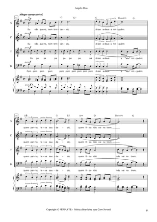 &
&
V
?
&
?
#
#
#
#
#
#
c
c
c
c
c
c
S
C
T
B
41
.œ j
œ# œ œ œ œ
Eu não que ro, nem brin
.œ j
œ œ œ œ œ
Eu não que ro, nem brin
‰ J
œ ‰ J
œ ‰ J
œ ‰ J
œ
Pa pa pa pa
œ œ œ œ
Pom pom pom pom
..œœ
j
œœ# œœ œœ œœ œœn
G
œ œ œ œ
‰
j
œ ‰ j
œ ‰
j
œ ‰ j
œ
poco f
poco f
poco f
poco f
poco f
œ .˙
can do,
œ .˙
can do,
‰ J
œ ‰ J
œ ‰ J
œ ‰
J
œ
pa pa pa pa
œ œ œ œn œ œ
pom pom pom pom pom pom
œœ ..˙˙
G G7
œ œ œ œn œ œ
‰ j
œ ‰
j
œ ‰
j
œ ‰ j
œ
œ œ œ œ œ œ3 3
di zer a deus a nin
œ œ œ œ œ œ
3 3
di zer a deus a nin
œ œ œ ˙
3
di zer a deus
œ œ œ ˙
3
di zer a deus
œ
œ œ
œ
œ
œ œœ
œ
œ
œ
œ
3 3
C
œ
œ
œ
œ
œ
œ
˙
˙
3
w
guém:
w
guém:
œ œ œ œ ˙
a "seu" nin guém:
œ œ œ œ ˙
G
a "seu" nin guém:
ww
Gsus4(9)
œœ œœ œ
œ
œœ ˙˙
- - - - - -
- - -
- - -
- - - - - -
&
&
V
?
&
?
#
#
#
#
#
#
S
C
T
B
45
œ œ œ œ œ œ
3 3
quem par te, le va sau
œ œ œ œ œ œ
3 3
quem par te, le va sau
œ œ œ œ œ œ
3 3
quem par te, le va sau
œ œ œ œ œ œ
3 3
quem par te, le va sau
œ œ œ œ œ œ
3 3
F#o
œ œ œ œ œ œ3 3
.œ j
œ ˙
da de,
.œ j
œ
˙
da de,
œ œ œ œ ˙#
da de,
œ œ œ œ ˙
da de,
..œœ
j
œœ
˙˙
G E7
œœ œœ œœ œœ ˙˙#
‰ j
œ œ œ œ œ œ œ
quem fi ca não vai no trem.
‰ j
œ œ œ œ œ œ œ
quem fi ca não vai no trem.
‰ J
œ œ œ ˙
quem fi ca não
‰ J
œ œ œ
˙
quem fi ca não
‰
j
œœ œœ œœ œœ œœ œœ œœ
A m D
‰ J
œœ œœ œœ ˙˙
.˙ Œ
.˙
Œ
œ œ œ œ œ Œ
não vai no trem.
œ œ œ œ œ Œ
Gsus4(9)
não vai no trem.
..˙˙
Œ
œœ œœ œœ
œœ œœ Œ
G
- - - - -
- - - - -
- - - - -
- - - - -
Copyright © FUNARTE - Música Brasileira para Coro Juvenil
Angelo Dias
Allegro carnavalesco!
9
 