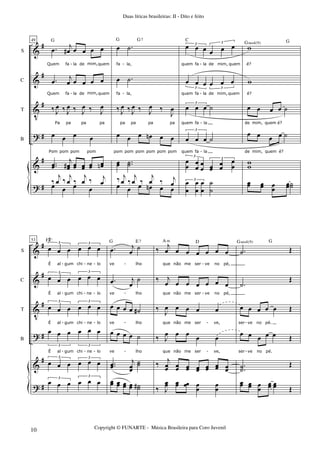 &
&
V
?
&
?
#
#
#
#
#
#
S
C
T
B
49
.œ j
œ# œ œ œ œ
Quem fa la de mim,quem
.œ j
œ œ œ œ œ
Quem fa la de mim,quem
‰ J
œ ‰ J
œ ‰ J
œ ‰ J
œ
Pa pa pa pa
œ œ œ œ
Pom pom pom pom
..œœ
j
œœ# œœ œœ œœ œœn
G
œ œ œ œ
‰
j
œ ‰
j
œ ‰
j
œ ‰ j
œ
œ .˙
fa la,
œ .˙
fa la,
‰ J
œ ‰ J
œ ‰ J
œ ‰
J
œ
pa pa pa pa
œ œ œ œn œ œ
pom pom pom pom pom pom
œœ ..˙˙
G
œ œ œ œn œ œ
G7
‰ j
œ ‰
j
œ ‰
j
œ ‰ j
œ
œ œ œ œ œ œ3 3
quem fa la de mim, quem
œ œ œ œ œ œ
3 3
quem fa la de mim, quem
œ œ œ ˙
3
quem fa la
œ œ œ ˙
3
quem fa la
œ
œ œ
œ œ
œ œœ
œœ
œ
œ
3
3
C
œ
œ
œ
œ
œ
œ
˙
˙
3
w
é?
w
é?
œ œ œ œ ˙
de mim, quem é?
œ œ œ œ ˙
de mim, quem é?
ww
Gsus4(9)
œœ œœ œœ
œœ˙˙
G
- - -
-
-
- - -
&
&
V
?
&
?
#
#
#
#
#
#
S
C
T
B
53
œ œ œ œ œ œ
3 3
É al gum chi ne lo
œ œ œ œ œ œ
3 3
É al gum chi ne lo
œ œ œ œ œ œ
3 3
É al gum chi ne lo
œ œ œ œ œ œ
3 3
É al gum chi ne lo
œ œ œ œ œ œ
3 3
F#o
œ œ œ œ œ œ3
3
.œ j
œ
˙
ve lho
.œ j
œ
˙
ve lho
œ œ œ œ ˙#
ve lho
œ œ œ œ ˙
ve lho
..œœ
j
œœ
˙˙
G E7
œœ œœ œœ œœ ˙˙#
‰
j
œ œ œ œ œ œ œ
que não me ser ve no pé,
‰ j
œ œ œ œ œ œ œ
que não me ser ve no pé,
‰ J
œ œ œ œ œ
que não me ser ve,
‰ J
œ œ œ œ œ
A m
que não me ser ve,
‰ j
œœ œœ œœ œœ œœ œœ œœ
D
‰ J
œœ œœ œœ œ
œ
œ
œ
.˙ Œ
.˙
Œ
œ œ œ œ œ Œ
ser ve no pé.
œ œ œ œ œ Œ
ser ve no pé.
.
.˙˙
Œ
Gsus4(9)
œœ œœ œ
œ
œœ œœ Œ
G
- - - - -
- - - - - -
- - - - - -
- - - - -
Duas líricas brasileiras: II - Dito e feito
Copyright © FUNARTE - Música Brasileira para Coro Juvenil
10
 