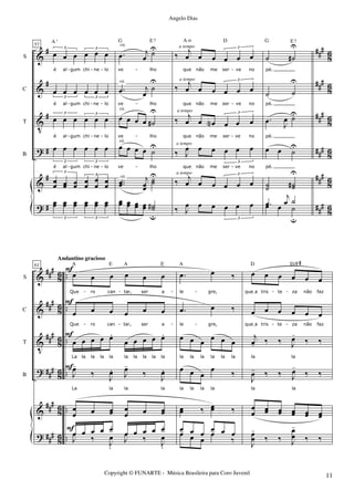 &
&
V
?
&
?
#
#
#
#
#
#
###
###
##
#
###
###
##
#
8
6
86
8
6
86
8
6
86
S
C
T
B
57
œ œ œ œ œ œ
3 3
é al gum chi ne lo
œ œ œ œ œ œ
3 3
é al gum chi ne lo
œ œ œ œ œ œ
3 3
é al gum chi ne lo
œ œ œ œ œ œ
3 3
é al gum chi ne lo
œ
œ œœ œœ
œ
œ
œ
œ
œ
œ
3
3
A
o
œœ œœ œœ œœ œœ œœ
3 3
.œ j
œ
˙U
ve lho
.œ j
œ
˙
U
ve lho
œ œ œ œ ˙#
U
ve lho
œ œ œ œ ˙U
ve lho
..œœ
j
œœ
˙˙
U
G E7
œœ œœ œœ œœ ˙˙#
u
rit.
rit.
rit.
rit.
rit.
‰
j
œ œ œ œ œ œ
3
que não me ser ve no
‰ j
œ œ œ œ œ œ
3
que não me ser ve no
‰
j
œ œ œN œ œ œ
3
que não me ser ve no
‰ J
œ œ œ œ œ œ
3
A m
que não me ser ve no
‰ j
œ œ œ œ œ œ
3
D
‰ J
œ œ œ œ œ œ
3
a tempo
a tempo
a tempo
a tempo
a tempo
˙ ˙#
U
pé.
˙ ˙
U
pé.
.œ J
œ ˙U
pé.
œ œ ˙U
E7
pé.
˙˙ ˙˙#
U
G
œ œ ˙
u
.œ
j
œ ˙
- - - - -
- - - - -
- - - - -
- - - - -
&
&
V
?
&
?
###
##
#
###
###
##
#
##
#
86
86
86
86
86
8
6
..
..
..
..
..
..
S
C
T
B
61
œ œ œ œ œ œ
Que ro can tar, ser a
œ œ œ œ œ œ
Que ro can tar, ser a
œ œ œ œ œ.
œ œ œ œ œ.
La la la la la la la la la la
J
œ-
‰ J
œ. J
œ-
‰ J
œ.
La la la la
œ
œ œ œœ œ
œ œ œœ
A E A E
œ œ œ œ œ.
œ œ œ œ œ.
J
œ
‰ J
œ
.
J
œ
‰ J
œ
.
F
F
F
F
F
Andantino gracioso
.œ œ ‰
le gre,
.œ œ ‰
le gre,
œ œ œ œ œ œ
la la la la la la
œ œ œ
œ ‰
la la la la
œœ ‰ œœ ‰
A
œ œ œ œ œ œœ œ œ
œ
‰
œ œ œ œ œ œ
queIa tris te za não faz
œ œ œ œ œ œ
queIa tris te za não faz
j
œ- ‰ ‰ J
œ-
‰ ‰
la la
J
œ- ‰ ‰ J
œ-
‰ ‰
la la
œ
œ œœ œœ œœ œœ œœ
D D/F#
J
œ
œ
-
‰ ‰ J
œ
œ
-
‰ ‰
- - - - - -
- - - - - -
Copyright © FUNARTE - Música Brasileira para Coro Juvenil
Angelo Dias
11
 