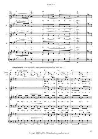 &
&
V
?
&
?
###
###
###
##
#
###
###
n##
n##
n##
n##
n##
n##
42
4
2
42
42
42
42
S
C
T
B
70
.œ œ œ œ .œ#
U
te za
.œ œ œ œ .œ
U
te za
œ
J
œ .œU
te za
œ
J
œ .œU
te za
..œœ œœ œœ œœ ..œœ#
U
A F#
œ
J
œœ ..œ
œ
u
œ œ œN œ œ œ
dar de co mer a nin
œ œ œ œ œ œ
dar de co mer a nin
œ œ œ œ œ œ
dar de co mer a nin
œ œ œ œ œ œ
E
dar de co mer a nin
œ
œ œœ
œœ œœ œ
œ
œ
B m
œœ œœ œœ œœ
œœ
œ
œ
.˙
U
guém.
.˙
U
guém.
.˙U
guém.
.˙U
guém.
..˙˙
U
A
..˙˙
u
- - - - -
- - - - -
- - - - -
- - - - -
÷
&
&
V
?
&
?
##
##
##
##
##
##
42
4
2
42
4
2
42
42
4
2
Palmas
Pés
S
C
T
B
73
.œ œ œ œ
∑
∑
.œ œ œ œ
Nã nã nã
.œ œ œ œ
Nã nã nã
∑
..œœ œœ œœ œœ
D
f
f
f
Tempo de baião
Só os homens
dir. esq.
.œ œ œ œ
∑
∑
.œ œ œ œ
D
nã nã nã
.œ œ œ œ
nã nã nã
∑
..œœ œœ œœ œœ
simile
.œ œ œ œ
.œn œ œ œ
Nã nã nã
.œ œ œ œ
Nã nã nã
.œ œ œ œ
nã nã nã
.œ œ œ œ
nã nã nã
..œœn œœ œœ œœ
D7
..œœ œœ œœ œœ
f
f
.œ œ œ œ
.œn œ œ œ
nã nã nã
.œ œ œ œ
nã nã nã
.œ œ œ œ
nã nã nã
.œ œ œ œ
nã nã nã
..œœn œœ œœ œœ
D7
..œœ œœ œœ œœ
.œ œ œ œ
œn œ œ œ œ œ
nã nã nã nã nã nã
œ œn œ œ œ œ
nã nã nã nã nã nã
.œ œ œ œ
nã nã nã
.œ œ œ œ
nã nã nã
œœn œœ œœ œœ œœ œœ
D7
..œœ œœ œœ œœ
Copyright © FUNARTE - Música Brasileira para Coro Juvenil
Angelo Dias
(Esta seção deve ser acompanhada por vivas, "heis" etc...)
13
 