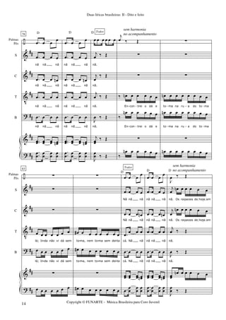 ÷
&
&
V
?
&
?
##
##
##
##
##
##
Palmas
Pés
S
C
T
B
78
.œ œ œ œ
.œ œ œ œ
nã nã nã
.œ œ œ œn
nã nã nã
.œ œ œ œ
nã nã nã
.œ œ œ œ
nã nã nã
..œœ œœ œœ œœn
.
.œ
œ
œ
œ
œ
œ
œ
œ
D
.œ œ œ œ
.œ œ œ œ
nã nã nã
.œ œ œ œn
nã nã nã
.œ œ œ œ
nã nã nã
.œ œ œ œ
nã nã nã
..œœ œœ œœ œœn
.
.œ
œ
œ
œ
œ
œ
œ
œ
œ œ œ œ œ œ
j
œ ‰ Œ
nã.
j
œ
‰ Œ
nã.
j
œ ‰ Œ
nã.
J
œ ‰ Œ
nã.
j
œœ
‰ Œ
D D
J
œ
œ ‰ Œ
Todos
j
œ ‰ Œ
∑
∑
‰ œn œ œ œ œ œ
En con trei o dá e
‰
œn œ œ œ œ œ
En con trei o dá e
∑
‰
œn œ œ œ œ œ
∑
∑
∑
œn œ œ œ œ œ œ œ
to ma na ru a do to ma
œn œ œ œ œ œ œ œ
to ma na ru a do to ma
∑
œn œ œ œ œ œ œ œ
- - - - -
- - - - -
÷
&
&
V
?
&
?
##
##
##
##
##
##
Palmas
Pés
S
C
T
B
83
∑
∑
∑
œ œ œ œ œ œ œ
lá; In da não vi dá sem
œ œ œ œ œ œ œ
lá; In da não vi dá sem
∑
œ œ œ œ œ œ œ
∑
∑
∑
œ# œ œ œ œ œ œ œ
to ma, nem to ma sem dei ta
œ# œ œ œ œ œ œ œ
to ma, nem to ma sem dei ta
∑
œ# œ œ œ œ œ œ œ
.œ œ œ œ
.œ œ œ œ
Nã nã nã
.œ œ œ œn
Nã nã nã
.œ œ œ œ
cá. Nã nã
.œ œ œ œ
cá. Nã nã
..œœ œœ œœ œœn
D
.œ
œ
œ
œ
œ
œ
œ
Todos
.œ œ œ œ
.œ œ œ œ
nã nã nã
.œ œ œ œn
nã nã nã
.œ œ œ œ
nã nã nã
.œ œ œ œ
nã nã nã
..œœ œœ œœ œœn
D
.
.œ
œ
œ
œ
œ
œ
œ
œ
J
œ ‰ Œ
j
œ œn œ œ œ œ œ
nã. Os ra pa zes deIhojeIem
j
œ
œn œ œ œ œ œ
nã. Os ra pa zes deIhojeIem
j
œ ‰ Œ
nã.
J
œ ‰ Œ
nã.
œœ
œn œ œ œ œ œ
D
J
œ
œ ‰ Œ
- - -
- - - -
- - - -
- - -
Duas líricas brasileiras: II - Dito e feito
Copyright © FUNARTE - Música Brasileira para Coro Juvenil
14
sem harmonia
no acompanhamento
sem harmonia
no acompanhamento
 