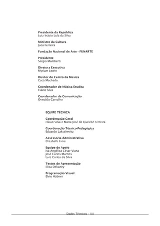 Dados Técnicos • (ii)
Presidente da República
Luiz Inácio Lula da Silva
Ministro da Cultura
Juca Ferreira
Fundação Nacional de Arte - FUNARTE
Presidente
Sergio Mamberti
Diretora Executiva
Myriam Lewin
Diretor do Centro da Música
Cacá Machado
Coordenador de Música Erudita
Flávio Silva
Coordenador de Comunicação
Oswaldo Carvalho
EQUIPE TÉCNICA
Coordenação Geral
Flávio Silva e Maria José de Queiroz Ferreira
Coordenação Técnico-Pedagógica
Eduardo Lakschevitz
Assessoria Administrativa
Elizabeth Lima
Equipe de Apoio
Isa Angélica César Viana
José Carlos Martins
Luiz Carlos da Silva
Textos de Apresentação
Elisa Dekaney
Programação Visual
Élvio Hübner
 