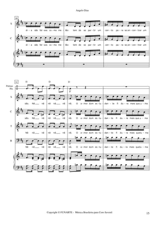 &
&
&
?
##
##
##
##
S
C
88
œn œ œ œ œ œ œ œ
di a são fal sos co mo me
œn œ œ œ œ œ œ œ
di a são fal sos co mo me
œn œ œ œ œ œ œ œ
∑
œ œ œ œ œ œ œ
lão: tem de se par tir um
œ œ œ œ œ œ œ
lão: tem de se par tir um
œ œ œ œ œ œ œ
∑
œ# œ œ œ œ œ œ œ
cen to pa ra seIen con trar um
œ# œ œ œ œ œ œ œ
cen to pa ra seIen con trar um
œ# œ œ œ œ œ œ œ
∑
- - - - - - - - -
- - - - - - - - -
÷
&
&
V
?
&
?
##
##
##
##
##
##
Palmas
Pés
S
C
T
B
91
.œ œ œ œ
.œ œ œ œ
são. Nã nã
.œ œ œ œn
são. Nã nã
.œ œ œ œ
Nã nã nã
.œ œ œ œ
Nã nã nã
.œ œœ œœ œœn
D
.
.œœ œœ œœ œœ
.œ œ œ œ
.œ œ œ œ
nã nã nã
.œ œ œ œn
nã nã nã
.œ œ œ œ
nã nã nã
.œ œ œ œ
nã nã nã
..œœ œœ œœ œœn
D
.
.œœ œœ œœ œœ
J
œ ‰ Œ
j
œ œn œ œ œ œ œ
nã. O a mor dum es tu
j
œ
œn œ œ œ œ œ
nã. O a mor dum es tu
j
œ œn œ œ œ œ œ
nã. O a mor dum es tu
J
œ
œn œ œ œ œ œ
nã. O a mor dum es tu
œœ
œn œ œ œ œ œ
D
œœ
œn œ œ œ œ œ
∑
œn œ œ œ œ œ œ œ
dan te ñ du ra mais queIu ma
œn œ œ œ œ œ œ œ
dan te ñ du ra mais queIu ma
œn œ œ œ œ œ œ œ
dan te ñ du ra mais queIu ma
œn œ œ œ œ œ œ œ
dan te ñ du ra mais queIu ma
œn œ œ œ œ œ œ œ
œn œ œ œ œ œ œ œ
- - - - - -
- - - - - -
- - - - - -
- - - - - -
Copyright © FUNARTE - Música Brasileira para Coro Juvenil
Angelo Dias
15
 