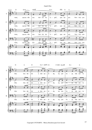 &
&
V
?
&
?
##
##
##
##
##
##
S
C
T
B
104
˙ œ œ
mais, queIeu não
˙ œ œ
mais, queIeu não
˙ œ œ
mais, queIeu não
˙ œ œ
mais, queIeu não
˙˙ œœ œœ
D D7M
˙
˙
œ
œ
œ
œ
.œ
j
œ œ œn
sou bon de da
.œ
j
œ œ œ
sou bon de da
.œ
J
œ œ œ
sou bon de da
.œ#
J
œ œ œ
sou bon de da
.œ
j
œœ œœ
œœn
B/D#
.
.
œ
œ#
J
œ
œ
œ
œ œœ
œ œ œ œ
"Li ght", que vai
œ œ œ œ
"Li ght", que vai
œ œ œ œ
"Li ght", que vai
œ œ œ œ
"Li ght", que vai
œœ
œ
œ œœ œœ
E m7 F#m G
œ
œ
œ
œ œœ œœ
.œ
j
œ œ œ
pra fren teIe pra
.œ
j
œ œ œ
pra fren teIe pra
.œ
J
œ œ œ
pra fren teIe pra
.œ
J
œ œ œ
pra fren teIe pra
..œœ
j
œœ œœ œœ
A
..œœ
J
œœ œœ œœ
- - -
- - -
- - -
- - -
&
&
V
?
&
?
##
##
##
##
##
##
S
C
T
B
108
˙ œ œ
trás. Vou dei
˙ œ œ
trás. Vou dei
˙ œ œ
trás. Vou dei
˙ œ œ
trás. Vou dei
˙˙ œ œœ
D A
˙
˙ œ œ
.œ
J
œ œ œ
tar a des pe
.œ
j
œ œ œ
tar a des pe
.œ
j
œ œ œ
tar a des pe
.œ
J
œ œ œ
tar a des pe
.
.
œ
œ
j
œ
œ œœ œœ
D E m7 D/F#
.
.œœ
J
œœ
œ
œ
œ
œ
œ œ œ œ
di da, eu, por
œ œ œ œ
di da, eu, por
œ œ œ œ
di da, eu, por
œ œ œ œ
di da, eu, por
œ
œ œœ œœ œœ
G 6 C7M/G B m/F#
œ
œ œœ œœ œœ
œ œ œ œ œ
ho je, não can to
œ œ œ œ œ
ho je, não can to
œ œ œ œ œ
ho je, não can to
œ œ œ œ œ
ho je, não can to
œœ œœ
œœ œœ œœ
E m A
œœ œœ
œ
œ
œœ
œ
œ
- - - - - -
- - - - - -
- - - - - -
- - - - - -
Copyright © FUNARTE - Música Brasileira para Coro Juvenil
Angelo Dias
17
 