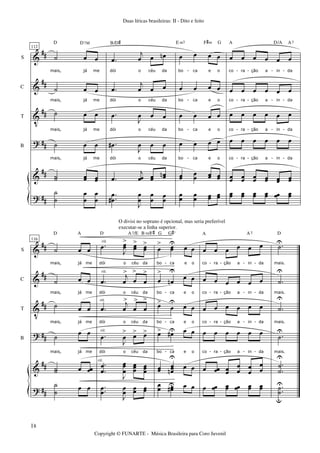 &
&
V
?
&
?
##
##
##
##
##
##
S
C
T
B
112
˙ œ œ
mais, já me
˙ œ œ
mais, já me
˙ œ œ
mais, já me
˙ œ œ
mais, já me
˙˙ œœ œœ
D D7M
˙
˙
œ
œ
œ
œ
.œ
j
œ œ œn
dói o céu da
.œ
j
œ œ œ
dói o céu da
.œ
J
œ œ œ
dói o céu da
.œ#
J
œ œ œ
dói o céu da
.œ
j
œœ œœ œœn
B/D#
..
œ
œ#
J
œ
œ
œ
œ
œ
œ
œ œ œ œ
bo ca e o
œ œ œ œ
bo ca e o
œ œ œ œ
bo ca e o
œ œ œ œ
bo ca e o
œœ œœ œœ œœ
E m7 F#m G
œ
œ
œ
œ œœ œœ
œ œ œ œ œ œ
co ra ção a in da
œ œ œ œ œ œ
co ra ção a in da
œ œ œ œ œ œ
co ra ção a in da
œ œ œ œ œ œ
co ra ção a in da
œœ œœ œœ œœ œœ œœ
A D/A A7
œœ œœ œœ œœ œœ œœ
- - - - -
- - - - -
- - - - -
- - - - -
&
&
V
?
&
?
##
##
##
##
##
##
S
C
T
B
116
˙ œ œ
mais, já me
˙ œ œ
mais, já me
˙ œ œ
mais, já me
˙ œ œ
mais, já me
˙˙ œ œœ
D A
˙
˙
œ œ
.œ
J
œœ
>
œœ
>
œœ
>
dói o céu da
.œ
j
œ
>
œ
>
œ
>
dói o céu da
.œ
j
œ
>
œ
>
œ
>
dói o céu da
.œ
J
œ
> œ> œ>
dói o céu da
.
.
œ
œ
J
œœ
œ
œœœ œœœ
D A7/E B m/F#
..œ
œ
J
œ
œ
œœ œœ
rit.
rit.
rit.
rit.
rit.
œ
> œœ
U
œ œ
bo ca e o
œ
>
œn
U
œ œ
bo ca e o
œ>
œ
U
œ œ
bo ca e o
œ> œ#U œ œ
bo ca e o
œœ œœœn
U
œ œ
G G#o
œœ œœ#U œ œ
œ œ œ œ œ œ
co ra ção a in da
œ œ œ œ œ œ
co ra ção a in da
œ œ œ œ œ œ
co ra ção a in da
œ œ œ œ œ œ
co ra ção a in da
œ œœ œœ
œ
œ œ
œ
œ
œ
A A7
œ œœ œœ œœ œœ œœ
.˙U
mais.
.˙
U
mais.
.˙
U
mais.
.˙
U
mais.
.
.
˙
˙
UU
D
..˙
˙
u
U
- - - - -
- - - - -
- - - - -
- - - - -
Duas líricas brasileiras: II - Dito e feito
Copyright © FUNARTE - Música Brasileira para Coro Juvenil
O divisi no soprano é opcional, mas seria preferível
executar-se a linha superior.
18
 