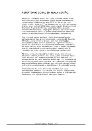 Apresentação do Projeto • (iii)
REPERTÓRIO CORAL EM NOVA VERSÃO
As edições Funarte de música para coros assinalam, talvez, a mais
importante realização brasileira no gênero, desde o Guia Prático
composto por Villa-Lobos nos anos 1930. Na década de 1980,
nossos serviços lançaram 77 partituras corais, em séries abrangendo
arranjos sobre motivos folclóricos e obras originais de compositores
brasileiros de várias tendências. Esses lançamentos estavam
intimamente associados à ampla gama de cursos de breve duração
realizados em todo o Brasil, e que foram recentemente retomados,
visando ao aperfeiçoamento de regentes corais e de coralistas.
Essa retomada passou a exigir a criação de uma nova leva de
partituras corais. Num primeiro momento, reeditamos 27 daqueles
77 títulos, agora em versão digital e com mais informações
envolvendo questões técnicas e estilísticas. A principal inovação,
porém, foi a distribuição exclusivamente pela internet, com versão
em inglês de cada título. Ajustamo-nos, assim, à própria natureza da
internet, que obriga à internacionalização na apresentação de
conteúdos, de modo a torná-lo acessível em escala planetária.
Abrimos, agora, uma nova série de obras corais, também para
difusão via internet, e voltada para coros juvenis brasileiros. Nessa
série, incluímos uma parte instrumental, visando a facilitar seu
aproveitamento por coros amadores e escolares. Essa parte deve ser
vista como opcional, não obrigatória. Ela é, sobretudo, um guia para
a desejável elaboração de outras versões utilizando os mais variados
instrumentos, multiplicando as possibilidades de realização sonora.
Diferentemente das séries anteriores, nas obras que agora
apresentamos, os textos são, em geral, dos próprios compositores,
escolhidos entre regentes de larga prática e afeitos às questões mais
elementares com que se defronta o dirigente de coros.
 