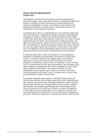 Apresentação da Música • (iv)
DUAS LÍRICAS BRASILEIRAS
Angelo Dias
Inicialmente, o propósito era compor uma única peça para o
presente projeto, mas, com idéias distintas, Angelo Dias optou por
dividir o trabalho em dois movimentos usando material pré-
existente (modinhas e trovas). O resultado é uma música com
ótimas possibilidades de apresentar à juventude parte da rica
tradição da cultura popular brasileira.
A primeira peça, Rosa, é a adaptação de uma modinha tradicional
do estado de Goiás, recolhida por Regina Lacerda e publicada em
Cantigas e Cantares (1968) e com texto de Afonso Celso (1860-
1938). Dias conta que "esta modinha, anônima e sem data, é muito
conhecida aqui em Goiás. De acordo com as datas do poeta, ela
deve ter sido composta, talvez, no início do século XX ou final do
XIX". A introdução e a coda desta peça simulam em som e fonemas
os sinos da igreja matriz que anunciam a meia-noite. Uma seção
em 2/4 seguida de uma contrastante seção em 6/8 no meio da
peça transmitem com sucesso a idéia do texto e da modinha.
A segunda peça, Dito e Feito, é baseada em trovas populares
brasileiras recolhidas por Idel Becker em Humor e humorismo
(1961) e com texto adicional de Angelo Dias. O compositor
agrupou as trovas num tipo de suíte brasileira com ritmos
populares e folclóricos como o frevo, a modinha, a valsa, o baião,
etc. Os movimentos da suíte são contrastantes; por exemplo, uma
seção rápida e sincopada em Ré maior é seguida por uma seção
lenta e ligada em Ré menor. De acordo com Dias, "o mais
importante é não esquecer que é preciso se divertir com elas,
torná-las gostosas de cantar e ouvir. Lembrar que as trovas são,
principalmente, tiradas humorísticas".
A extensão vocal das duas peças é confortável para alunos de
várias faixas etárias. Dias compôs cada linha vocal cuidando para
que cantores de vários níveis de desenvolvimento vocal e musical
possam aprendê-las com sucesso. Mais ainda, as peças também
apresentam uma grande possibilidade de conexão com outras
áreas de estudo como Literatura, História, e Língua Portuguesa.
Como todas as outras peças desta série, pode ser cantada com
acompanhamento instrumental, mas sua realização a cappella é a
que mais coloca em evidência as sutilezas da escrita vocal de Dias.
 