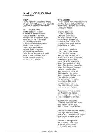 DUAS LÍRICAS BRASILEIRAS
Angelo Dias
Letra da Música • (v)
DITO E FEITO
Texto: Trovas populares recolhidas
por Idel Becker no livro "Humor e
Humorismo" (Editora Brasiliense -
São Paulo, 1961)
Eu já fui à sua casa
E já sei o que ela é.
A fartura que vi nela
Foi pulga e bicho de pé.
Você diz que sabe muito,
há outros que sabem mais;
há outros que tiram pomba
do laço que você faz.
Tanto limão, tanta lima,
Tanta silva, tanta amora,
Tanta menina bonita...
Meu pai sem ter uma nora!
Eu não quero, nem brincando,
dizer adeus a ninguém:
quem parte, leva saudade
Quem fica não vai no trem.
Quem fala de mim, quem fala
Quem fala de mim, quem é?
É algum chinelo velho
Que não me serve no pé.
Quero cantar, ser alegre
Que a tristeza não faz bem;
Inda não vi a tristeza
Dar de comer a ninguém.
Encontrei o dá e toma
na rua do toma lá;
inda não vi dá sem toma,
nem toma sem deita cá.
Os rapazes de hoje em dia
são falsos como melão:
tem de se partir um cento
para se encontrar um são.
O amor dum estudante
não dura mais que uma hora:
toca o sino, vai pra aula,
vêm as férias, vai-se embora.
Vou-me embora, vou-me embora,
Para aqui não volto mais,
Que eu não sou bonde da "Light",
Que vai pra diante e pra trás.
Vou deitar a despedida,
por hoje não canto mais;
já me dói o céu da boca
e o coração inda mais.
ROSA
Texto: Afonso Celso (1860-1938)
(*) Versos modificados pela tradição
popular da modinha recolhida
Rosa colhia sozinha
Lindas rosas no jardim
E nas faces também tinha
*Rosas da cor do carmim.
Cheguei-me e disse-lhe: Rosa
Qual dessas rosas me dás?
As da face primorosa
*Ou as que colhendo estás?...
Ela fitou-me sorrindo,
Ainda mais enrubesceu;
Depois, ligeira fugindo,
De longe me respondeu:
"Não dou-te as rosas das faces
Nem as que tenho na mão:
Daria, se me estimasses,
As rosas do coração.”
 