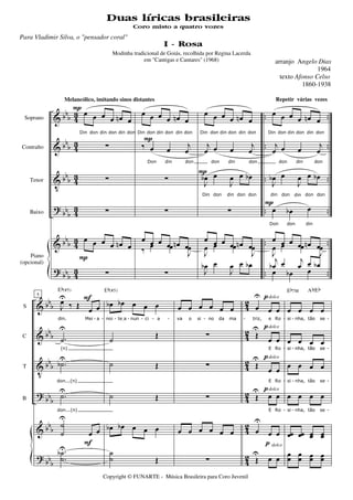 &
&
V
?
&
?
bbb
bb
b
bbb
bbb
bbb
bbb
43
43
4
3
43
43
43
..
..
..
..
..
..
..
..
..
..
..
..
Soprano
Contralto
Tenor
Baixo
Piano
(opcional)
œ œ œ œ œn œ
Din don din don din don
∑
∑
∑
œ œ œ œ œn œ
∑
P
P
Melancólico, imitando sinos distantes
œ œ œ œ œn œ
Din don din don din don
‰ œ œ j
œ
Don din don
∑
∑
œ œ œ œ œn œ‰ œ œ
J
œ
∑
P
œ œ œ œ œn œ
Din don din don din don
j
œ œ œ j
œ
don din don
J
œb œ
J
œ œ œb
Din don din don don
∑
œ œ œ œ œn œ
J
œ œ œ
J
œ
J
œb œ
J
œ œ œb
P
œ œ œ œ œn œ
Din don din don din don
j
œ œ œ j
œ
don din don
J
œb œ
J
œ œ œb
din don din don don
œ œb œ
Don don din
œ œ œ œ œn œ
J
œ œ œ
J
œ
j
œb œ j
œ œ œb
œ œb œ
P
&
&
V
?
&
?
bbb
bbb
bb
b
bbb
bbb
bbb
42
42
4
2
42
42
42
S
C
T
B
5
J
œU
‰ Œ œ œ
din. Mei a
.˙
U
(n)
.˙bU
don...(n)
.˙U
don...(n)
˙
˙
U
œ œ
Eb(#5)
.
.
˙
˙
bU
F
F
œb œb œ œ œ
noi teIa nun ci a
˙
Œ
˙ Œ
˙ Œ
œb œb œ œ œ
Eb(#5)
˙
˙ Œ
œ œ œ œ œ œ
va o si no da ma
∑
∑
∑
œ œ œ œ œ œ
∑
œ
U
œ œ
triz, e Ro
Œ
U
œ œ
E Ro
Œ
U
œ œ
E Ro
Œ
U
œ œ
E Ro
œ
U
œ œ
Œ
UU
œ œ
p
p
p
p
p
dolce
dolce
dolce
dolce
dolce
œ œ œ œ
si nha, tão se
œ œ œ œ
sisi nha,nha, tãotão sese
œ œ œ œ
si nha, tão se
œ œ œ œ
si nha, tão se
œœ œœ œœ œœ
Eb7M Ab/Eb
œœ œœ œœ œœ
- - - - - - - - - - - -
- - -
- - -
- - -
Copyright © FUNARTE - Música Brasileira para Coro Juvenil
I - Rosa
arranjo Angelo Dias
1964
texto Afonso Celso
1860-1938
Modinha tradicional de Goiás, recolhida por Regina Lacerda
em "Cantigas e Cantares" (1968)
Repetir várias vezes
Duas líricas brasileiras
Para Vladimir Silva, o "pensador coral"
Coro misto a quatro vozes
 