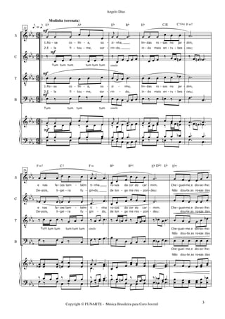 &
&
V
?
&
?
bbb
bbb
bb
b
bb
b
bbb
bbb
86
8
6
8
6
8
6
86
8
6
..
..
..
..
..
..
S
C
T
B
22
œ œ œ œ œ œ
1.Ro
2.E
sa
la
co
fi
lhi
tou
a,
me,
so
sor
‰
œ œ œ
‰
œ œ œ
Tum tum tum tum tum tum
œ œ œ œ œ œ
1.Ro
2.E
sa
la
co
fi
lhi
tou
a,
me,
so
sor
œ ‰ œ œ ‰ œ
Tum tum tum tum
œ œ œ œ œ œ
Eb Ab
‰ œ œ œ ‰ œ œ œ
œ ‰ œ œ ‰ œœ œ œ œ œ œ
F
F
F
F
F
e = e
j
œ œ .œ
rin
zi nha,
do,
‰
œ œ œ œ œ
œ œ œ .œ
zi
rin
nha,
do,
œ œ œ œ œ œ
j
œ œ .œ
Eb Bb
‰ œ œ œ œ œ
œ œ œ œ œ œ
œ œ œ .œ
simile
simile
œ œ œ œ œ œ
lin
in
das
da
ro
mais
sas
en ru
no jar
bes
‰
œ œ œ
‰ œ œ œn
œ œ œ œ œ œb
lin
in
das
da
ro
mais
sas
en
no
ru
jar
bes
œ ‰ œ œn ‰ œ
œ œ œ œ œ œ
Eb C/E C7(b9)
‰ œ œ œ ‰ œ œ œn
œ ‰ œ œn ‰ œ
œ œ œ œ œ œb
.˙
dim,
ceu;
‰ œ œn .œb
.˙
dim,
ceu;
.œ .œ
.œ .œ
F m7
‰ œ œn .œb
.œ .œ
.œ .œ
-
-
-
-
-
- -
- -
-
-
-
-
- -
-
-
-
-
-
-
-
-
-
-
-
-
-
-
-
- -
-
-
&
&
V
?
&
?
bbb
bb
b
bb
b
bbb
bbb
bbb
S
C
T
B
26
œ œ œ œ œ œ
e
De
nas
pois,
fa
li
ces
gei
tam
ra
bém
fu
œb œ œ œn œ œ
e
De
nas
pois,
fa
li
ces
gei
tam
ra
bém
fu
‰ œ œ œ ‰ œ œ œ
Tum tum tum tum tum tum
œ ‰ œ œ ‰ œ
œœb œœ œœ
œ
œn
œ
œ
œ
œ
F m7 C7
œ ‰ œ œ ‰ œ
‰ œ œ œ ‰
œ œ œ
j
œ œ .œ
ti
gin
nha
do,
.œ .œ
ti
gin do,
nha
‰ œ œ .œ
œ ‰ œ .œ
j
œ œ .œ
F m
.œ .œ
œ ‰ œ .œ‰ œ œ .œ
simile
œ œ œ
œ œ œ
ro
de
sas
lon
da
ge
cor
me
do
res
car
pon
œ œ œ œ œ œ
de
ro sas
lon
da
ge
cor
me
do
res
car
pon
‰ œ œn œ ‰ œ œ œb
œ œ œ œ œ œ
œ œ œ œœ œœ œœ
Bb Bb7
œ œ œ œ œ œ
‰ œ œn œ ‰
œ œ œb
.˙
mim.
deu:
.˙
mim.
deu:
‰ œb œ .œ
œ œb œ .œ
..œœ ..œœ
Eb Eb
œ œb œ .œ
Db7
‰ œb œ .œ
œ œ œ œ œ œ
Che
Não
guei
dou
meIe
teIas
dis
ro
se
sas
lhe:
das
œ œ œ œ œ œ
Che guei
dou
meIe
teIas
dis
ro
se
sas
lhe:
das
œ œ œ œ œ œb
Não
Che guei
dou
meIe
teIas
dis
ro
se
sas
lhe:
das
œ œ œ œ œ œ
Não
Che
dou
guei
teIas
meIe
ro
dis
sas
se
das
lhe:
œ œ œ œ œœ œœ
Eb7
œ
œ œœ œœ œœ
œ
œ
œ
œ
b
-
-
- -
-
-
-
-
-
- -
-
-
- -
-
-
-
-
-
-
- -
-
- -
- -
- -
-
-
- -
-
-
-
-
-
-
-
-
- -
- -
-
-
-
-
3Copyright © FUNARTE - Música Brasileira para Coro Juvenil
Angelo Dias
Modinha (serenata)
 