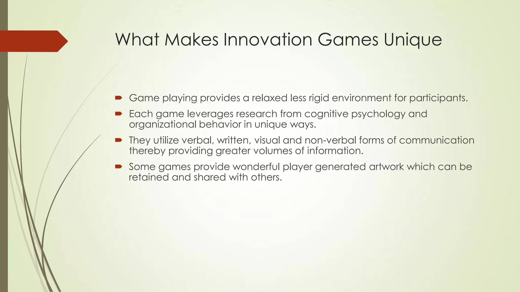 What Makes Innovation Games Unique
 Game playing provides a relaxed less rigid environment for participants.
 Each game leverages research from cognitive psychology and
organizational behavior in unique ways.
 They utilize verbal, written, visual and non-verbal forms of communication
thereby providing greater volumes of information.
 Some games provide wonderful player generated artwork which can be
retained and shared with others.
 