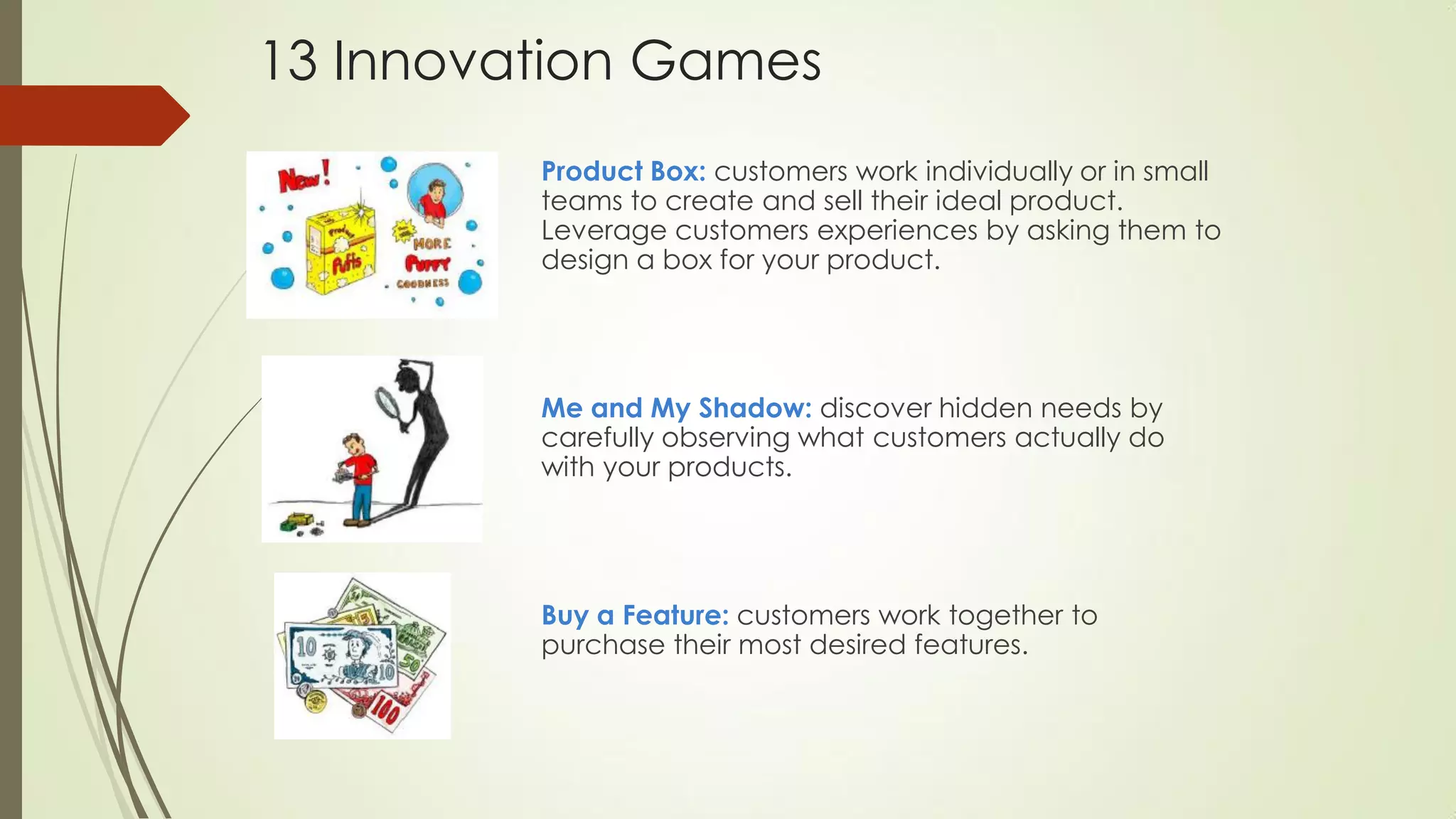 13 Innovation Games
Product Box: customers work individually or in small
teams to create and sell their ideal product.
Leverage customers experiences by asking them to
design a box for your product.
Me and My Shadow: discover hidden needs by
carefully observing what customers actually do
with your products.
Buy a Feature: customers work together to
purchase their most desired features.
 